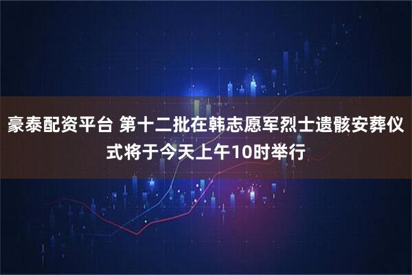 豪泰配资平台 第十二批在韩志愿军烈士遗骸安葬仪式将于今天上午10时举行