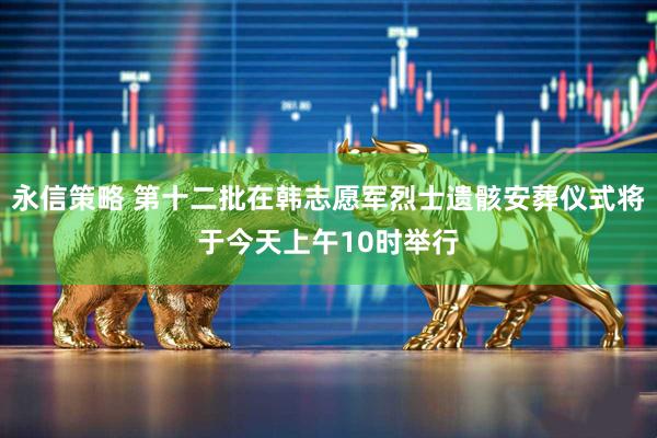 永信策略 第十二批在韩志愿军烈士遗骸安葬仪式将于今天上午10时举行