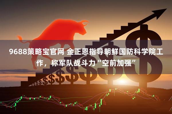 9688策略宝官网 金正恩指导朝鲜国防科学院工作，称军队战斗力“空前加强”