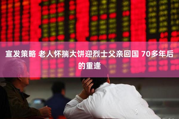 宣发策略 老人怀揣大饼迎烈士父亲回国 70多年后的重逢