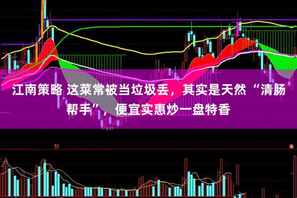 江南策略 这菜常被当垃圾丢，其实是天然 “清肠帮手”，便宜实惠炒一盘特香