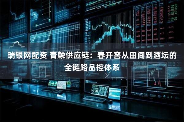 瑞银网配资 青麟供应链：春开窖从田间到酒坛的全链路品控体系