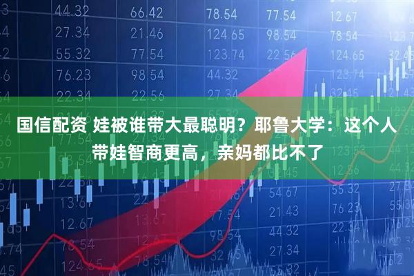 国信配资 娃被谁带大最聪明？耶鲁大学：这个人带娃智商更高，亲妈都比不了