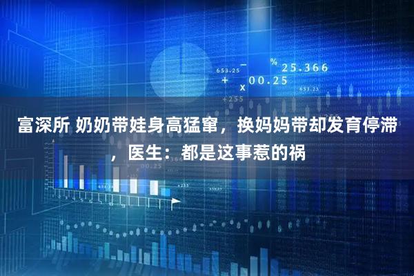 富深所 奶奶带娃身高猛窜，换妈妈带却发育停滞，医生：都是这事惹的祸