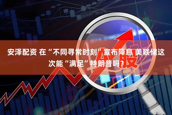 安泽配资 在“不同寻常时刻”宣布降息 美联储这次能“满足”特朗普吗？