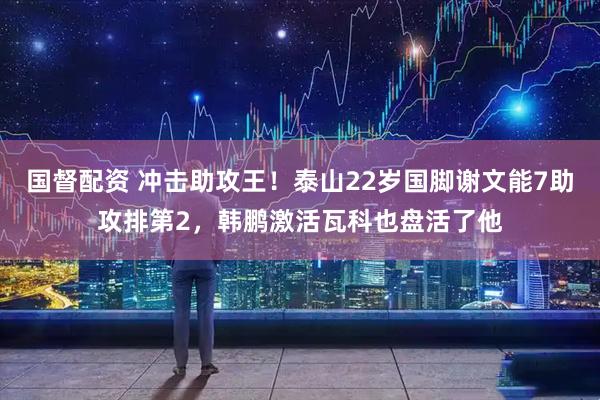 国督配资 冲击助攻王！泰山22岁国脚谢文能7助攻排第2，韩鹏激活瓦科也盘活了他
