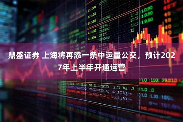 鼎盛证券 上海将再添一条中运量公交，预计2027年上半年开通运营