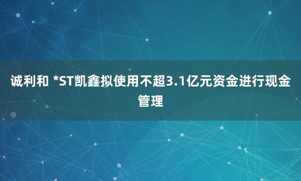 诚利和 *ST凯鑫拟使用不超3.1亿元资金进行现金管理
