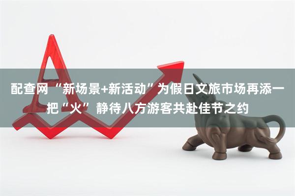 配查网 “新场景+新活动”为假日文旅市场再添一把“火” 静待八方游客共赴佳节之约