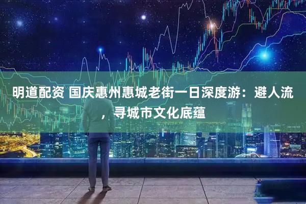 明道配资 国庆惠州惠城老街一日深度游：避人流，寻城市文化底蕴