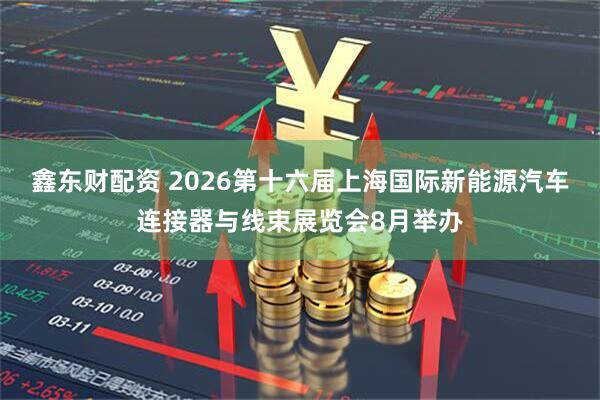 鑫东财配资 2026第十六届上海国际新能源汽车连接器与线束展览会8月举办