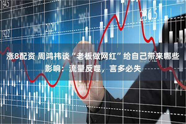 涨8配资 周鸿祎谈“老板做网红”给自己带来哪些影响：流量反噬，言多必失