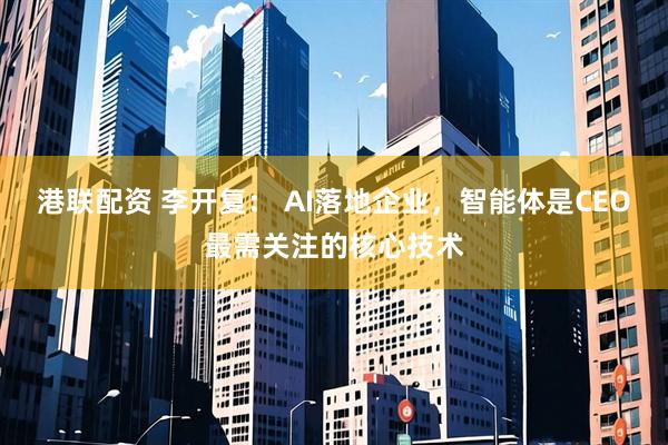 港联配资 李开复： AI落地企业，智能体是CEO最需关注的核心技术