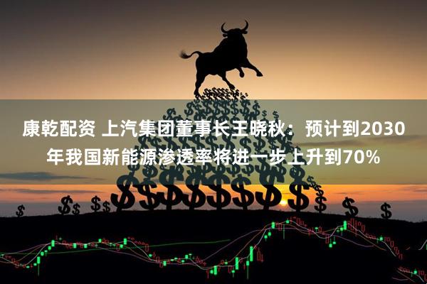 康乾配资 上汽集团董事长王晓秋：预计到2030年我国新能源渗透率将进一步上升到70%