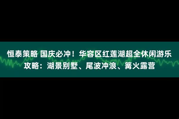 恒泰策略 国庆必冲！华容区红莲湖超全休闲游乐攻略：湖景别墅、尾波冲浪、篝火露营