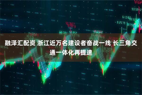 融泽汇配资 浙江近万名建设者奋战一线 长三角交通一体化再提速