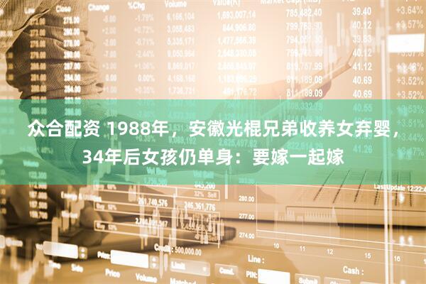 众合配资 1988年，安徽光棍兄弟收养女弃婴，34年后女孩仍单身：要嫁一起嫁