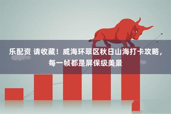 乐配资 请收藏！威海环翠区秋日山海打卡攻略，每一帧都是屏保级美景