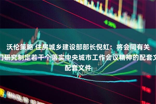 沃伦策略 住房城乡建设部部长倪虹：将会同有关部门研究制定若干个落实中央城市工作会议精神的配套文件