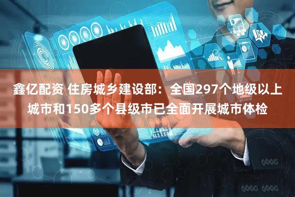 鑫亿配资 住房城乡建设部：全国297个地级以上城市和150多个县级市已全面开展城市体检