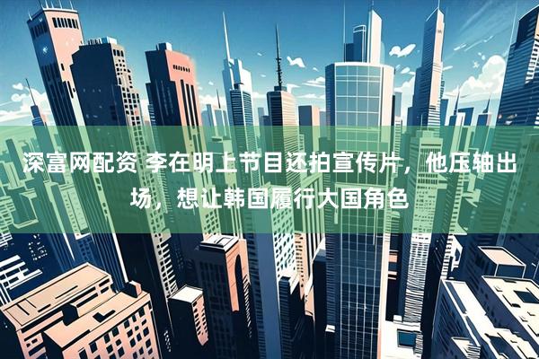 深富网配资 李在明上节目还拍宣传片，他压轴出场，想让韩国履行大国角色