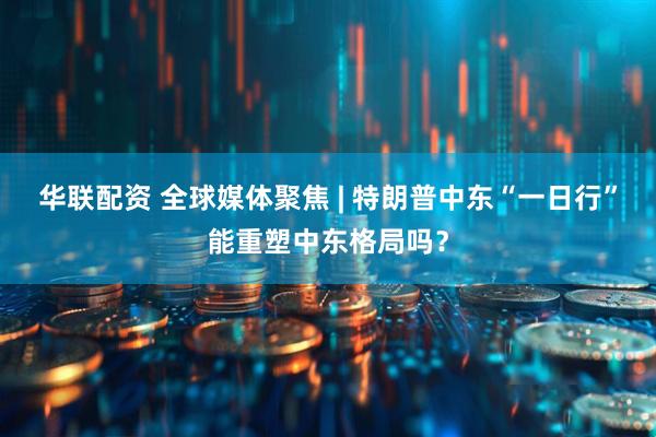 华联配资 全球媒体聚焦 | 特朗普中东“一日行”能重塑中东格局吗？