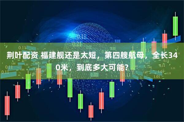 荆叶配资 福建舰还是太短，第四艘航母，全长340米，到底多大可能？