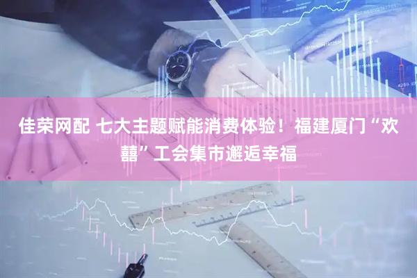 佳荣网配 七大主题赋能消费体验！福建厦门“欢囍”工会集市邂逅幸福