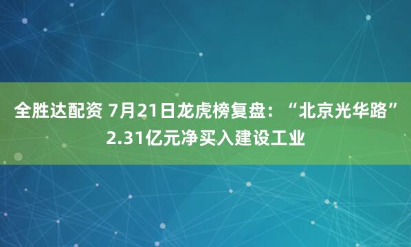 全胜达配资 7月21日龙虎榜复盘：“北京光华路”2.31亿元净买入建设工业